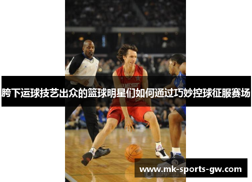 胯下运球技艺出众的篮球明星们如何通过巧妙控球征服赛场